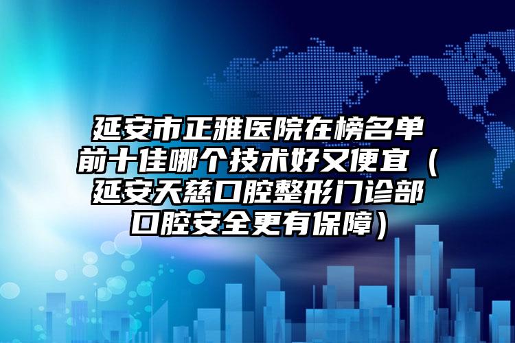 延安市正雅医院在榜名单前十佳哪个技术好又便宜（延安天慈口腔整形门诊部口腔安全更有保障）