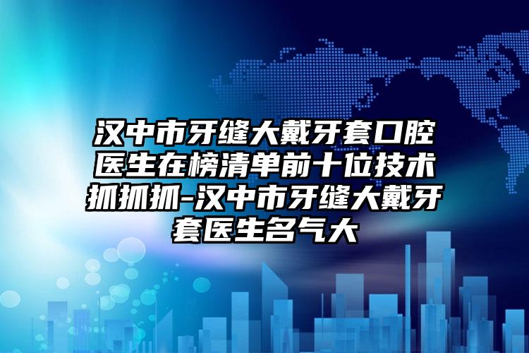 汉中市牙缝大戴牙套口腔医生在榜清单前十位技术抓抓抓-汉中市牙缝大戴牙套医生名气大