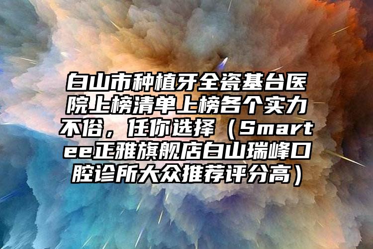 白山市种植牙全瓷基台医院上榜清单上榜各个实力不俗，任你选择（Smartee正雅旗舰店白山瑞峰口腔诊所大众推荐评分高）