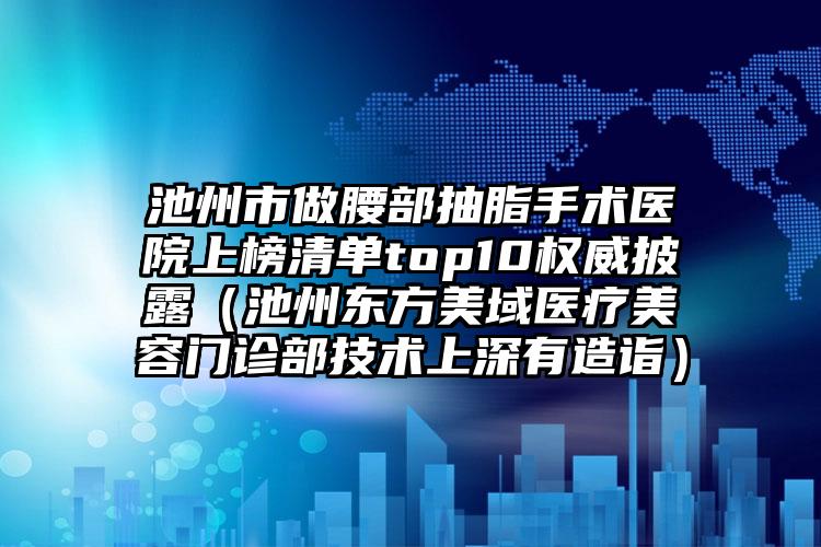 池州市做腰部抽脂手术医院上榜清单top10权威披露（池州东方美域医疗美容门诊部技术上深有造诣）