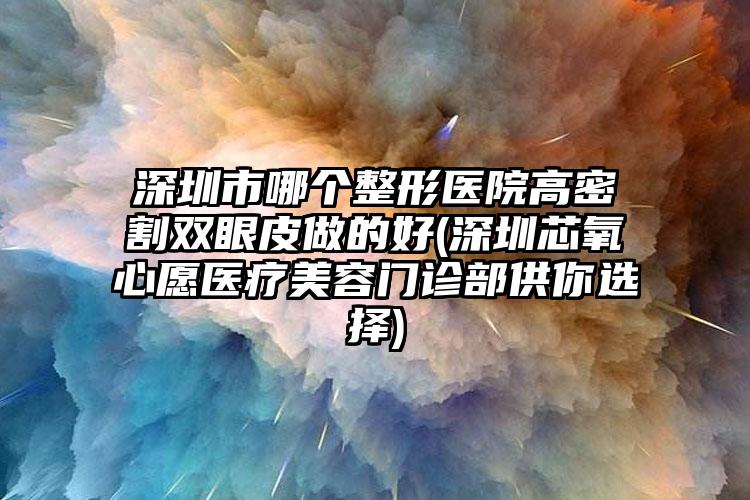 深圳市哪个整形医院高密割双眼皮做的好(深圳芯氧心愿医疗美容门诊部供你选择)