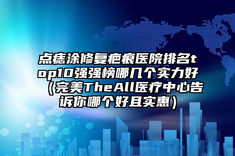 点痣涂修复疤痕医院排名top10强强榜哪几个实力好（完美TheAll医疗中心告诉你哪个好且实惠）