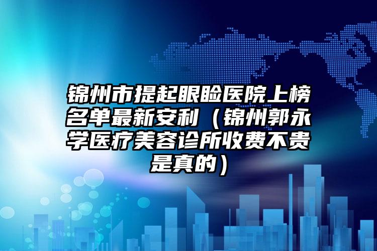 锦州市提起眼睑医院上榜名单最新安利（锦州郭永学医疗美容诊所收费不贵是真的）