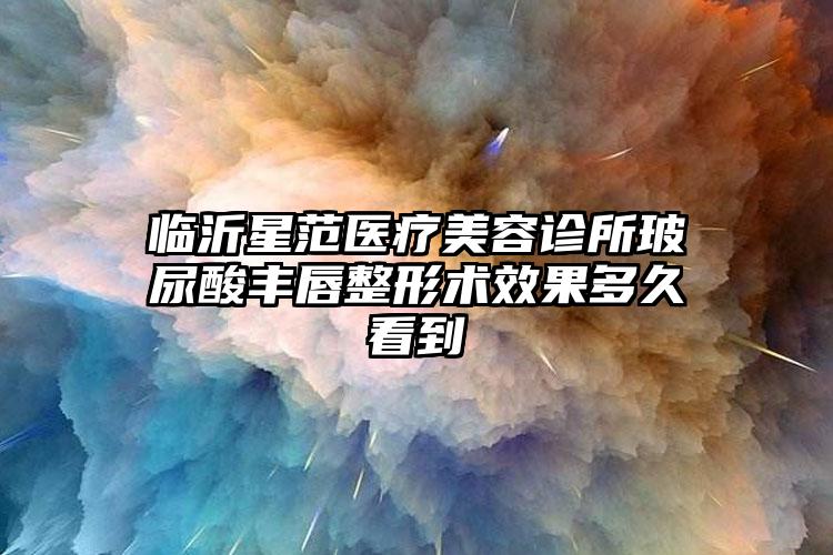 临沂星范医疗美容诊所玻尿酸丰唇整形术效果多久看到