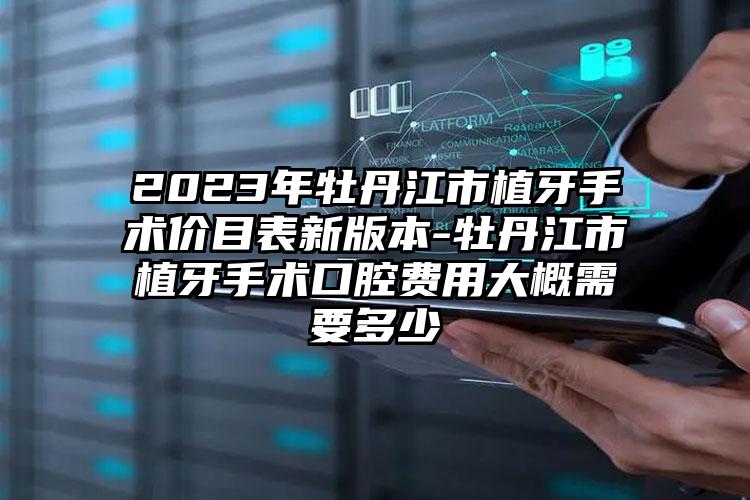 2023年牡丹江市植牙手术价目表新版本-牡丹江市植牙手术口腔费用大概需要多少