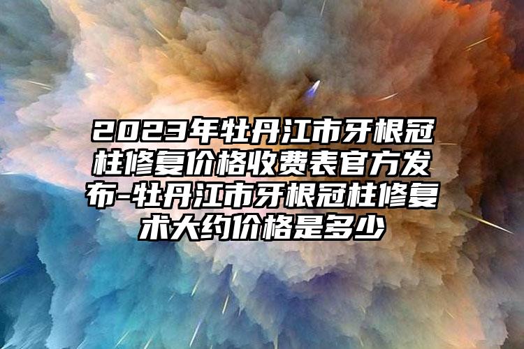 2023年牡丹江市牙根冠柱修复价格收费表官方发布-牡丹江市牙根冠柱修复术大约价格是多少