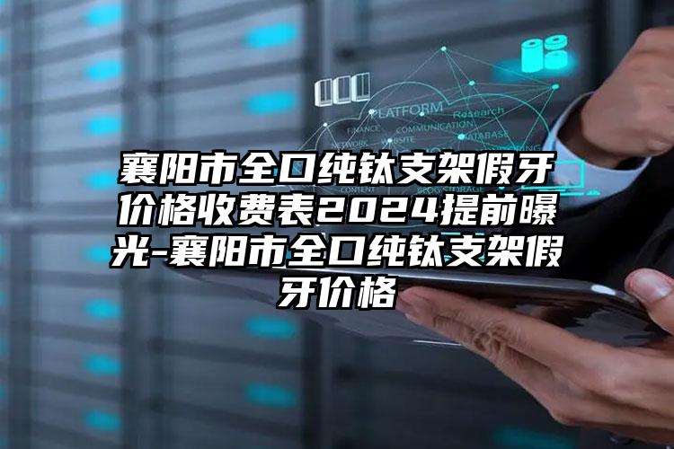 襄阳市全口纯钛支架假牙价格收费表2024提前曝光-襄阳市全口纯钛支架假牙价格