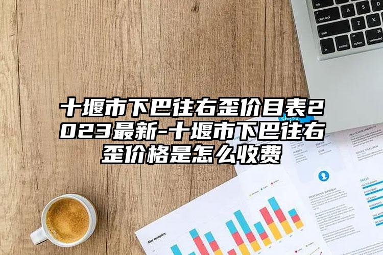 十堰市下巴往右歪价目表2023最新-十堰市下巴往右歪价格是怎么收费