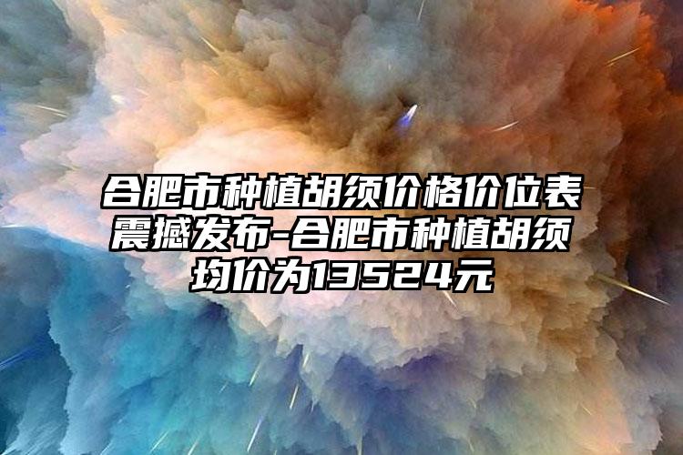 合肥市种植胡须价格价位表震撼发布-合肥市种植胡须均价为13524元