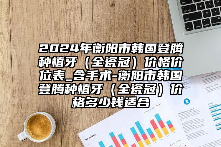 2024年衡阳市韩国登腾种植牙（全瓷冠）价格价位表_含手术-衡阳市韩国登腾种植牙（全瓷冠）价格多少钱适合