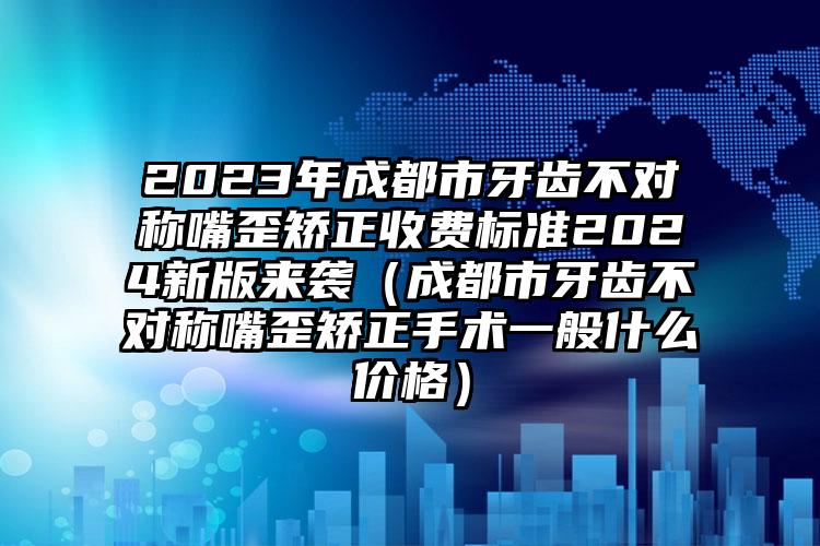 2023年成都市牙齿不对称嘴歪矫正收费标准2024新版来袭（成都市牙齿不对称嘴歪矫正手术一般什么价格）