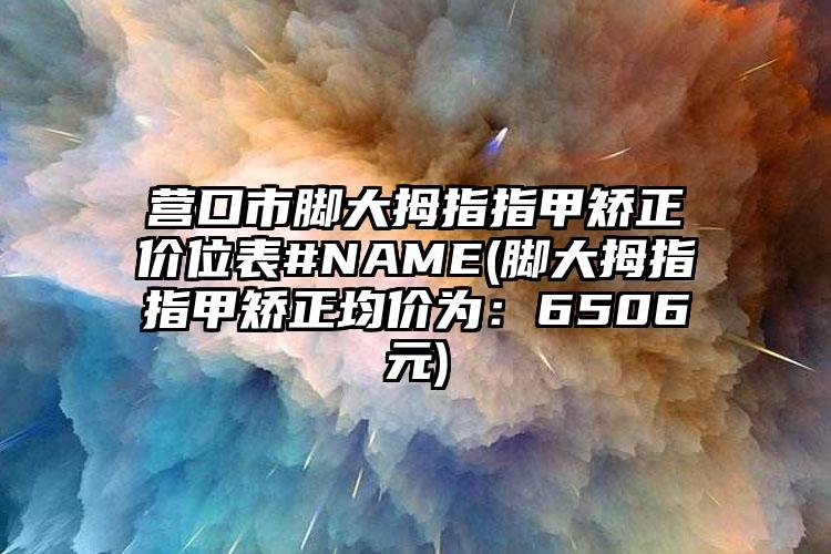 营口市脚大拇指指甲矫正价位表#NAME(脚大拇指指甲矫正均价为：6506元)