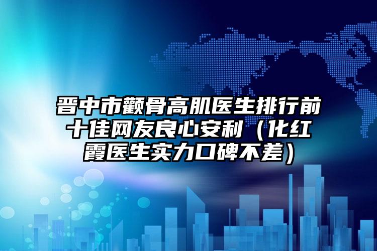 晋中市颧骨高肌医生排行前十佳网友良心安利（化红霞医生实力口碑不差）