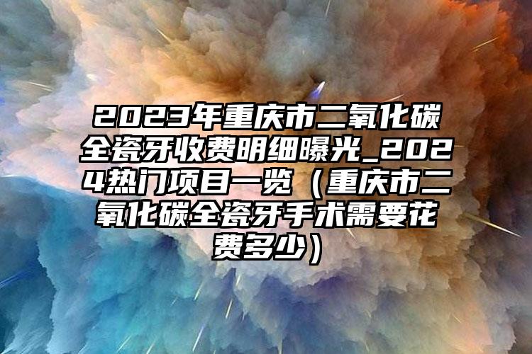 2023年重庆市二氧化碳全瓷牙收费明细曝光_2024热门项目一览（重庆市二氧化碳全瓷牙手术需要花费多少）