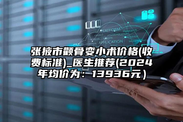 张掖市颧骨变小术价格(收费标准)_医生推荐(2024年均价为：13936元）