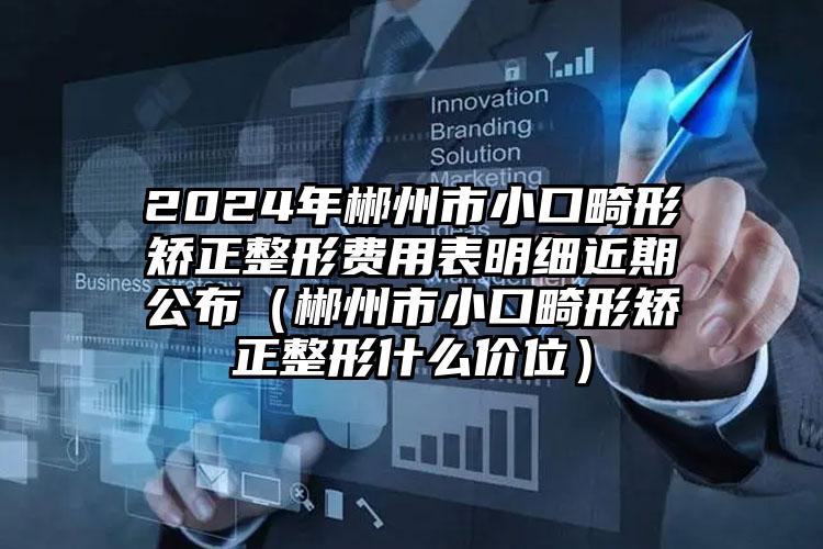 2024年郴州市小口畸形矫正整形费用表明细近期公布（郴州市小口畸形矫正整形什么价位）