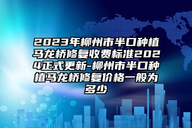 2023年柳州市半口种植马龙桥修复收费标准2024正式更新-柳州市半口种植马龙桥修复价格一般为多少