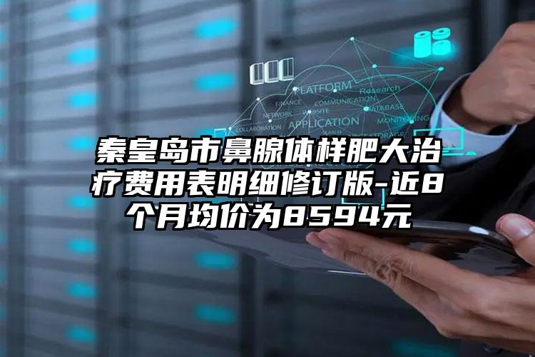 秦皇岛市鼻腺体样肥大治疗费用表明细修订版-近8个月均价为8594元