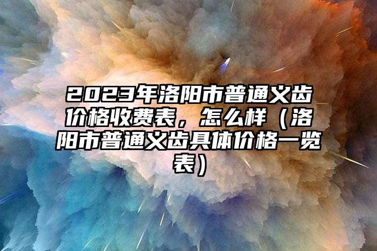 2023年洛阳市普通义齿价格收费表，怎么样（洛阳市普通义齿具体价格一览表）