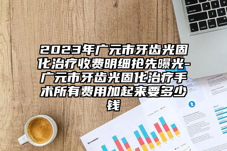 2023年广元市牙齿光固化治疗收费明细抢先曝光-广元市牙齿光固化治疗手术所有费用加起来要多少钱