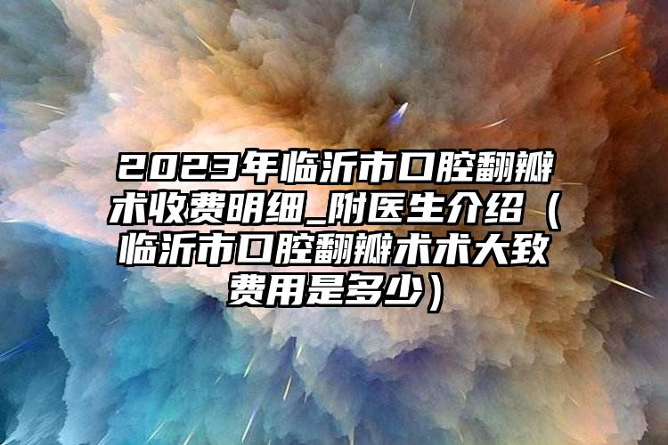 2023年临沂市口腔翻瓣术收费明细_附医生介绍（临沂市口腔翻瓣术术大致费用是多少）