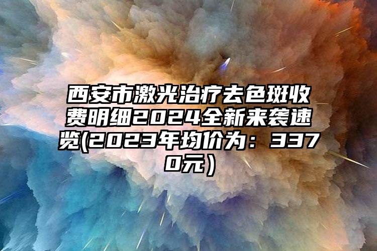 西安市激光治疗去色斑收费明细2024全新来袭速览(2023年均价为：3370元）