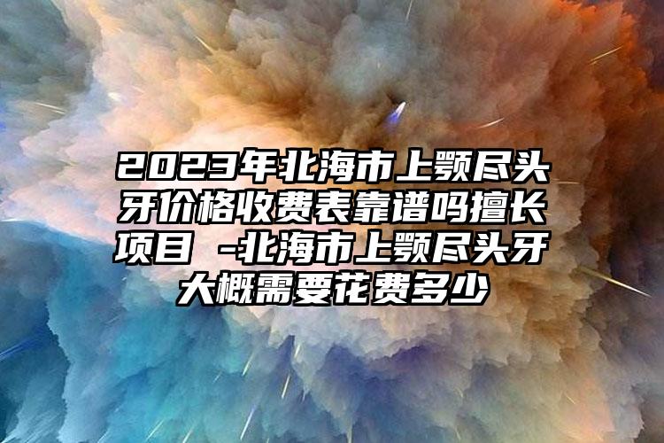 2023年北海市上颚尽头牙价格收费表靠谱吗擅长项目 -北海市上颚尽头牙大概需要花费多少