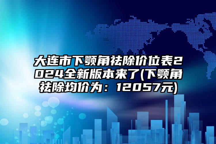 大连市下颚角祛除价位表2024全新版本来了(下颚角祛除均价为：12057元)