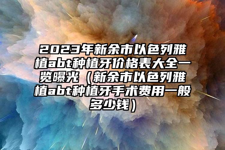 2023年新余市以色列雅植abt种植牙价格表大全一览曝光（新余市以色列雅植abt种植牙手术费用一般多少钱）