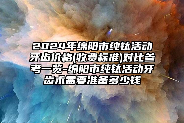 2024年绵阳市纯钛活动牙齿价格(收费标准)对比参考一览-绵阳市纯钛活动牙齿术需要准备多少钱