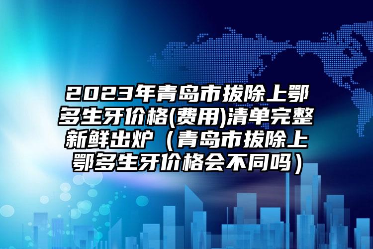 2023年青岛市拔除上鄂多生牙价格(费用)清单完整新鲜出炉（青岛市拔除上鄂多生牙价格会不同吗）