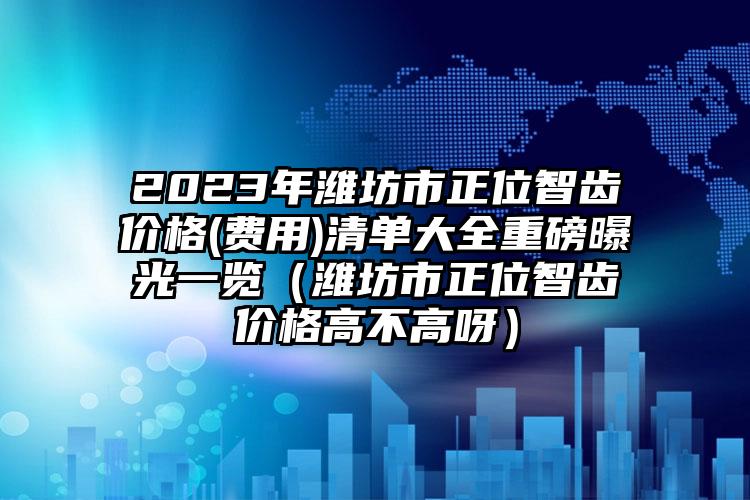 2023年潍坊市正位智齿价格(费用)清单大全重磅曝光一览（潍坊市正位智齿价格高不高呀）