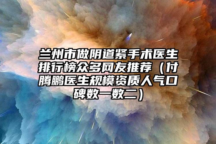 兰州市做阴道紧手术医生排行榜众多网友推荐（付腾鹏医生规模资质人气口碑数一数二）