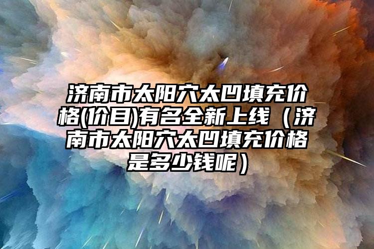 济南市太阳穴太凹填充价格(价目)有名全新上线（济南市太阳穴太凹填充价格是多少钱呢）