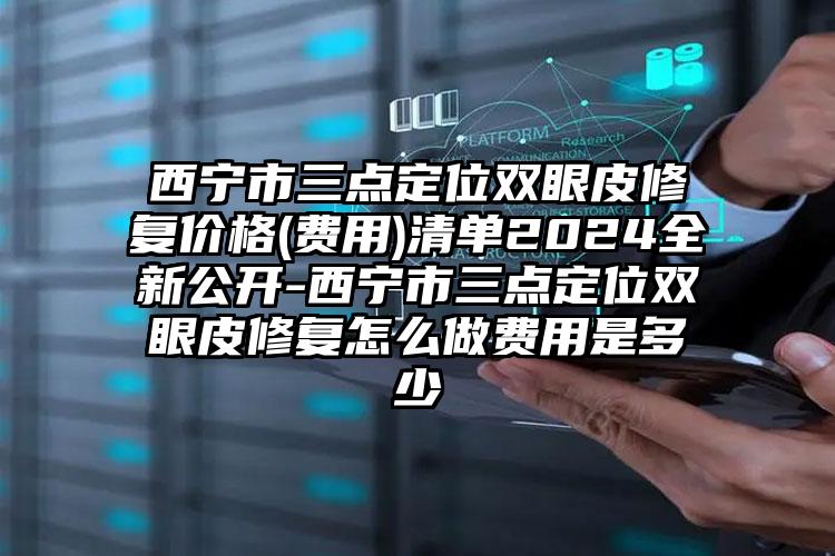 西宁市三点定位双眼皮修复价格(费用)清单2024全新公开-西宁市三点定位双眼皮修复怎么做费用是多少