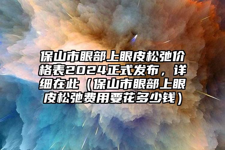 保山市眼部上眼皮松弛价格表2024正式发布，详细在此（保山市眼部上眼皮松弛费用要花多少钱）