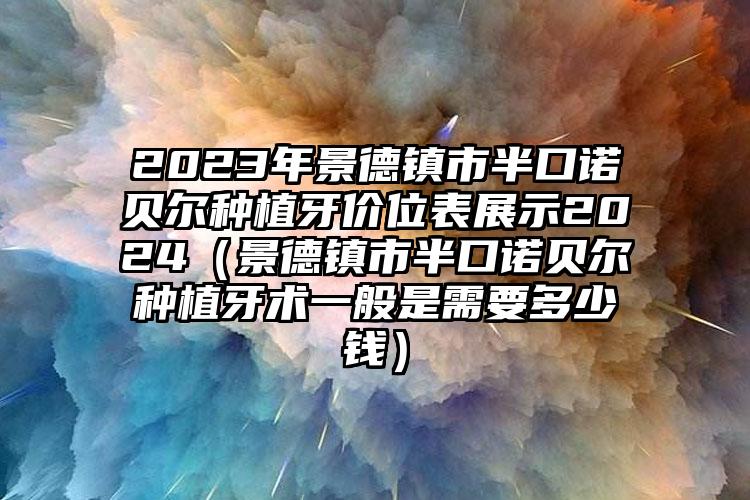 2023年景德镇市半口诺贝尔种植牙价位表展示2024（景德镇市半口诺贝尔种植牙术一般是需要多少钱）