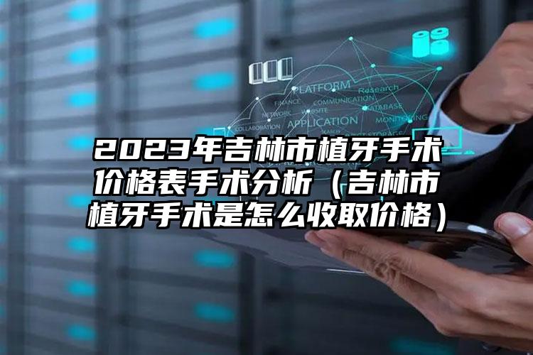 2023年吉林市植牙手术价格表手术分析（吉林市植牙手术是怎么收取价格）