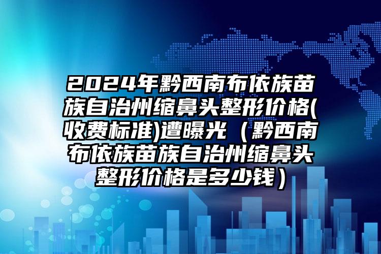 2024年黔西南布依族苗族自治州缩鼻头整形价格(收费标准)遭曝光（黔西南布依族苗族自治州缩鼻头整形价格是多少钱）