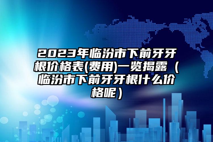 2023年临汾市下前牙牙根价格表(费用)一览揭露（临汾市下前牙牙根什么价格呢）