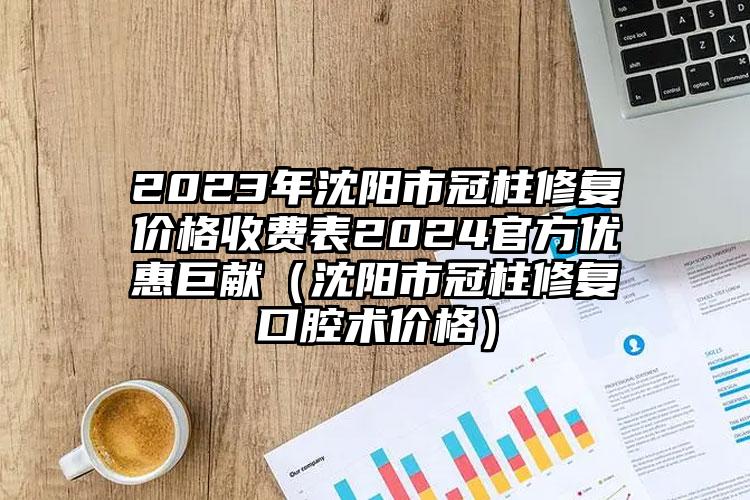 2023年沈阳市冠柱修复价格收费表2024官方优惠巨献（沈阳市冠柱修复口腔术价格）