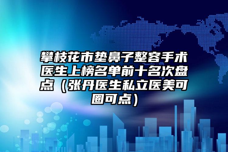 攀枝花市垫鼻子整容手术医生上榜名单前十名次盘点（张丹医生私立医美可圈可点）