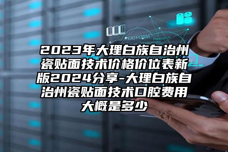 2023年大理白族自治州瓷贴面技术价格价位表新版2024分享-大理白族自治州瓷贴面技术口腔费用大概是多少