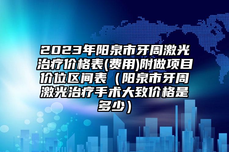 2023年阳泉市牙周激光治疗价格表(费用)附做项目价位区间表（阳泉市牙周激光治疗手术大致价格是多少）