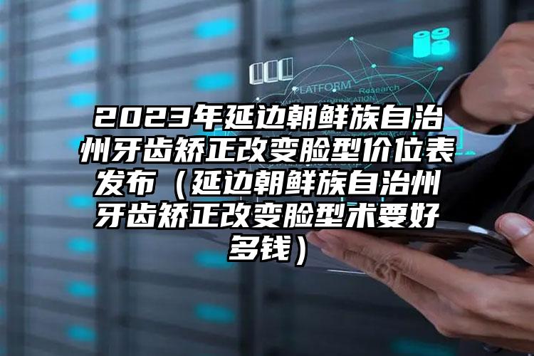 2023年延边朝鲜族自治州牙齿矫正改变脸型价位表发布（延边朝鲜族自治州牙齿矫正改变脸型术要好多钱）