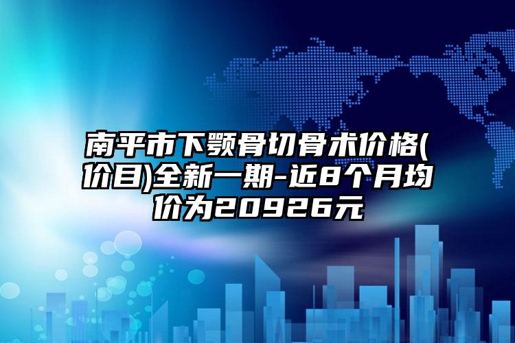 南平市下颚骨切骨术价格(价目)全新一期-近8个月均价为20926元