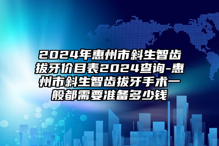 2024年惠州市斜生智齿拔牙价目表2024查询-惠州市斜生智齿拔牙手术一般都需要准备多少钱