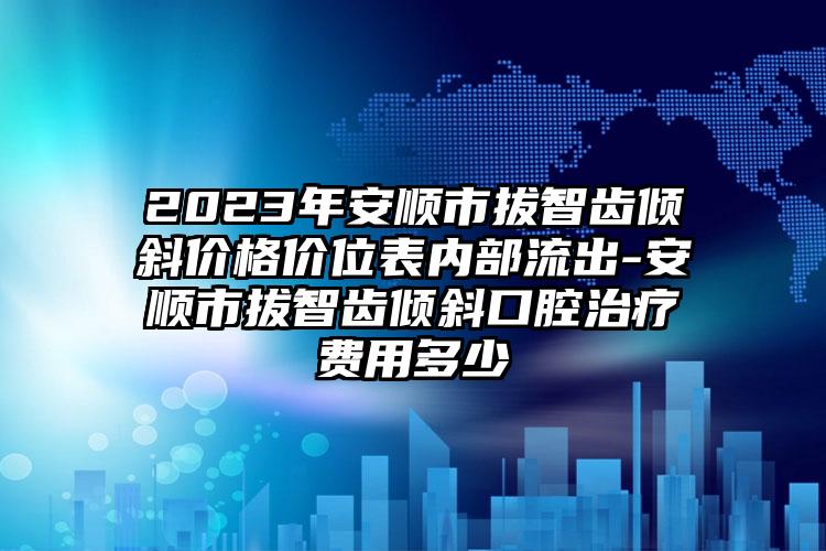 2023年安顺市拔智齿倾斜价格价位表内部流出-安顺市拔智齿倾斜口腔治疗费用多少