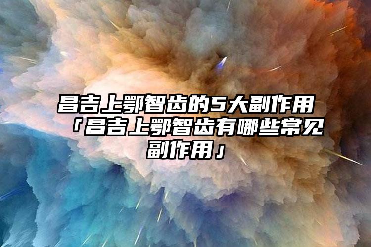 昌吉上鄂智齿的5大副作用「昌吉上鄂智齿有哪些常见副作用」