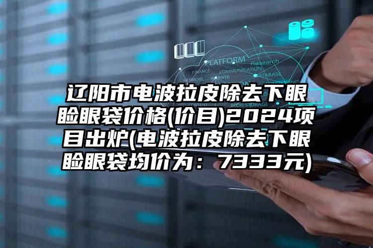 辽阳市电波拉皮除去下眼睑眼袋价格(价目)2024项目出炉(电波拉皮除去下眼睑眼袋均价为：7333元)